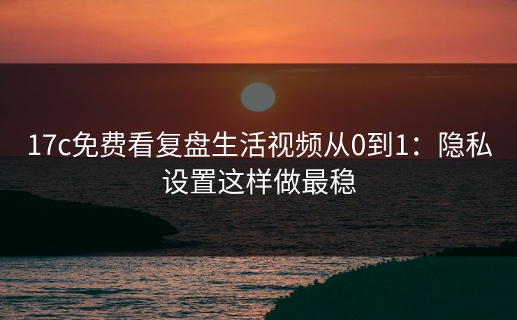 17c免费看复盘生活视频从0到1：隐私设置这样做最稳