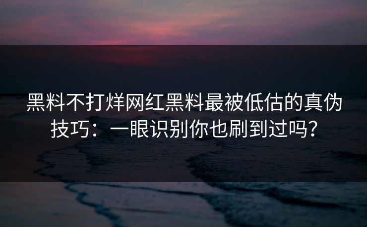 黑料不打烊网红黑料最被低估的真伪技巧：一眼识别你也刷到过吗？