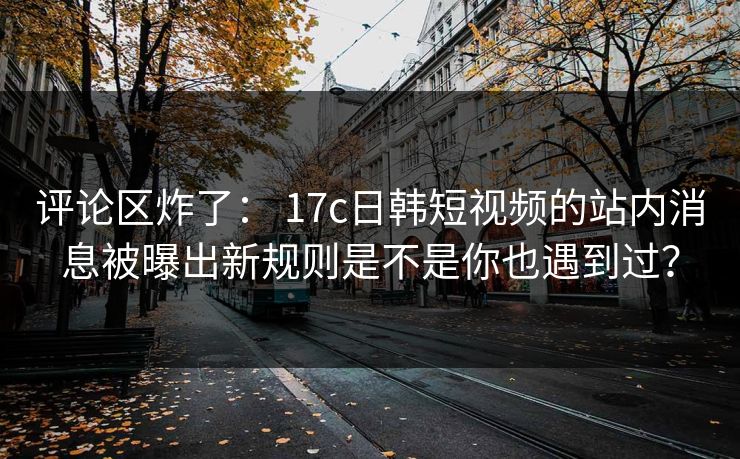 评论区炸了： 17c日韩短视频的站内消息被曝出新规则是不是你也遇到过？