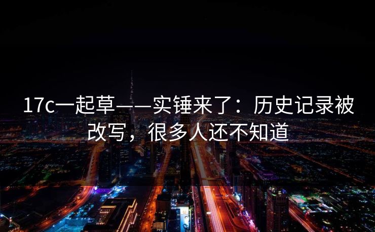 17c一起草——实锤来了：历史记录被改写，很多人还不知道