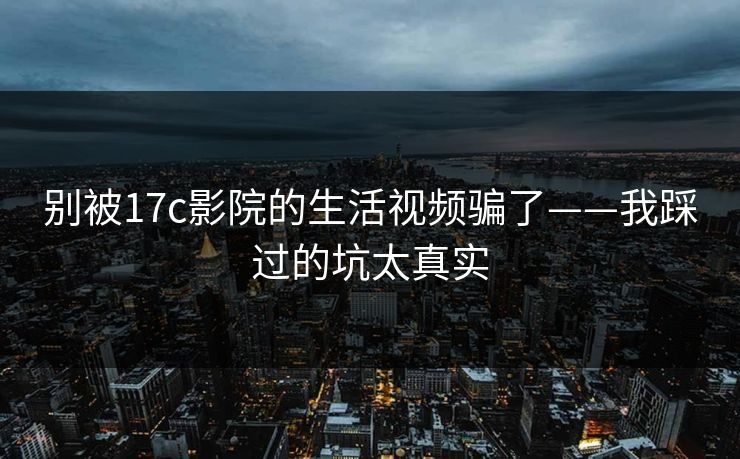 别被17c影院的生活视频骗了——我踩过的坑太真实