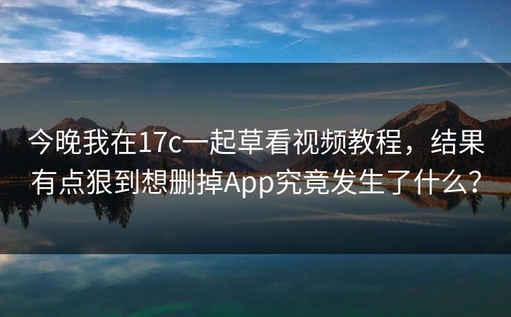今晚我在17c一起草看视频教程，结果有点狠到想删掉App究竟发生了什么？