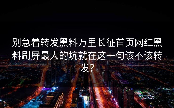 别急着转发黑料万里长征首页网红黑料刷屏最大的坑就在这一句该不该转发？