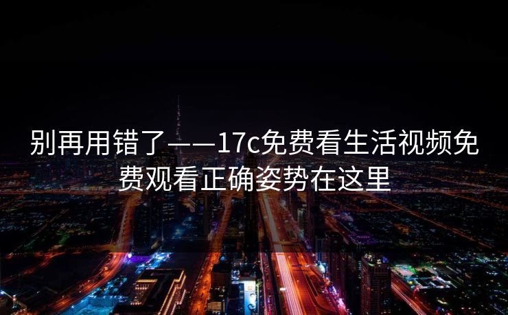 别再用错了——17c免费看生活视频免费观看正确姿势在这里