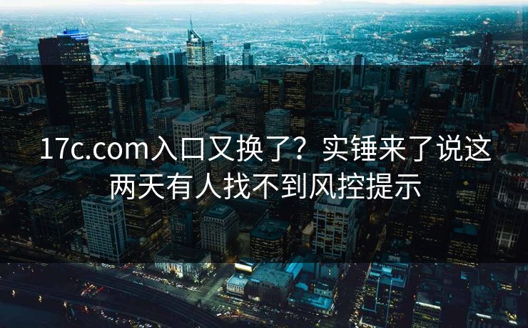 17c.com入口又换了？实锤来了说这两天有人找不到风控提示