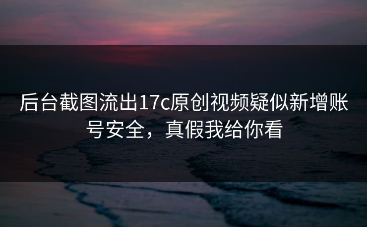 后台截图流出17c原创视频疑似新增账号安全，真假我给你看
