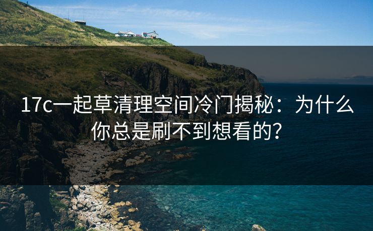 17c一起草清理空间冷门揭秘：为什么你总是刷不到想看的？