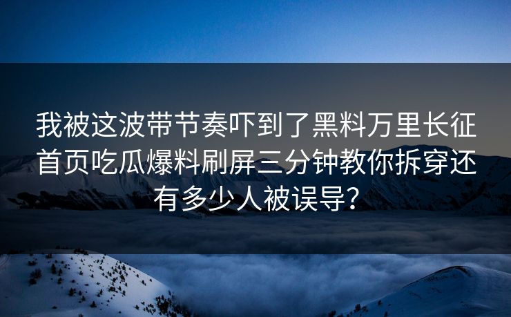 我被这波带节奏吓到了黑料万里长征首页吃瓜爆料刷屏三分钟教你拆穿还有多少人被误导？