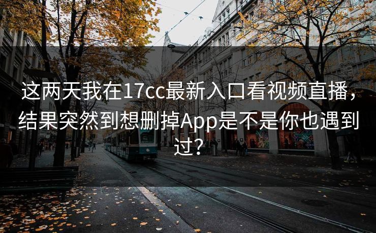 这两天我在17cc最新入口看视频直播，结果突然到想删掉App是不是你也遇到过？