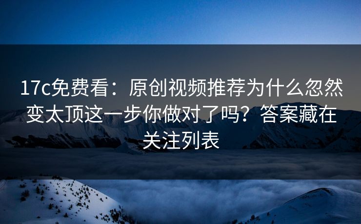 17c免费看：原创视频推荐为什么忽然变太顶这一步你做对了吗？答案藏在关注列表