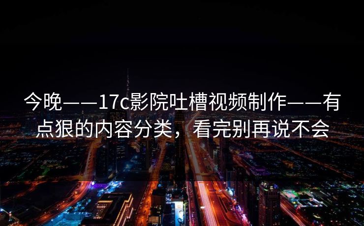 今晚——17c影院吐槽视频制作——有点狠的内容分类，看完别再说不会