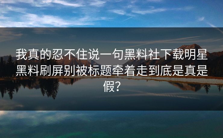 我真的忍不住说一句黑料社下载明星黑料刷屏别被标题牵着走到底是真是假？