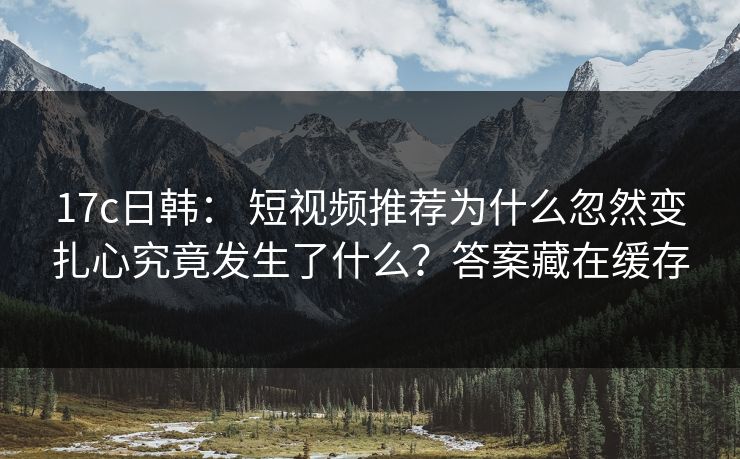 17c日韩： 短视频推荐为什么忽然变扎心究竟发生了什么？答案藏在缓存