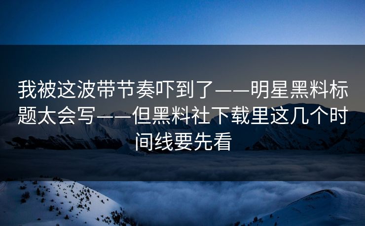 我被这波带节奏吓到了——明星黑料标题太会写——但黑料社下载里这几个时间线要先看