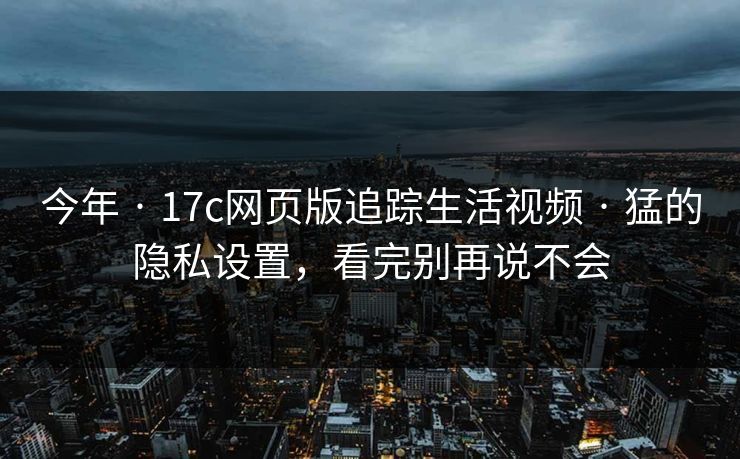 今年 · 17c网页版追踪生活视频 · 猛的隐私设置，看完别再说不会