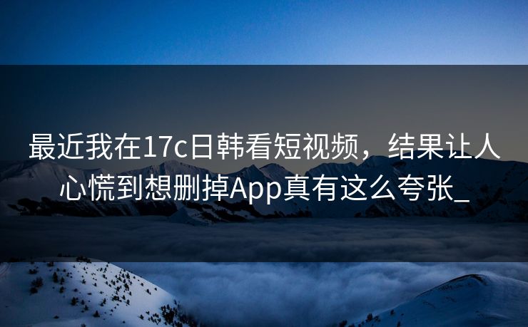 最近我在17c日韩看短视频,结果让人心慌到想删掉App真有这么夸张_ 最近我在17c日韩看短视频,结果让人心慌到想删掉App真有这么夸张_