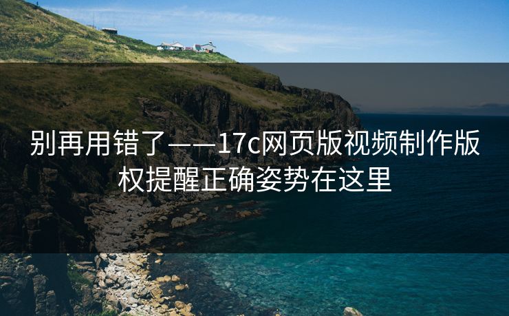 别再用错了——17c网页版视频制作版权提醒正确姿势在这里
