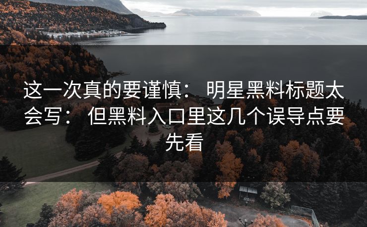 这一次真的要谨慎： 明星黑料标题太会写： 但黑料入口里这几个误导点要先看