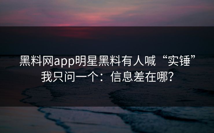 黑料网app明星黑料有人喊“实锤”我只问一个：信息差在哪？