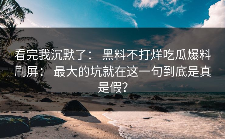 看完我沉默了: 黑料不打烊吃瓜爆料刷屏: 最大的坑就在这一句到底是真是假? 看完我沉默了: 黑料不打烊吃瓜爆料刷屏: 最大的坑就在这一句到底是真是假?
