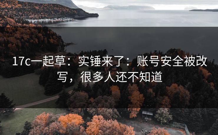 17c一起草:实锤来了:账号安全被改写,很多人还不知道 17c一起草:实锤来了:账号安全被改写,很多人还不知道