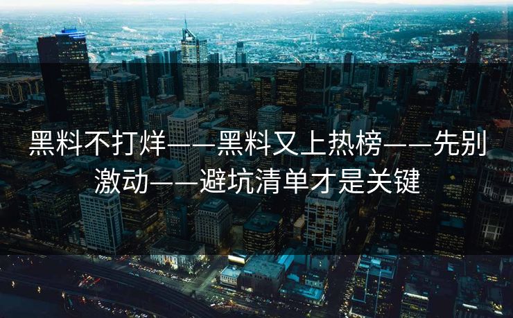 黑料不打烊——黑料又上热榜——先别激动——避坑清单才是关键 黑料不打烊——黑料又上热榜——先别激动——避坑清单才是关键