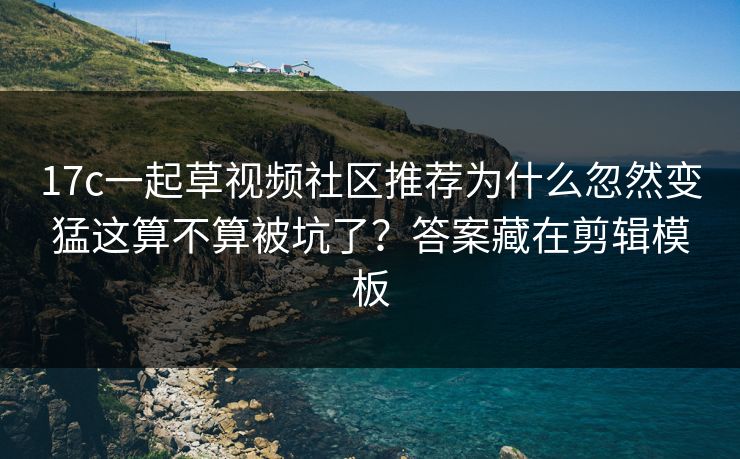 17c一起草视频社区推荐为什么忽然变猛这算不算被坑了？答案藏在剪辑模板