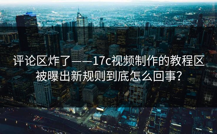 评论区炸了——17c视频制作的教程区被曝出新规则到底怎么回事？