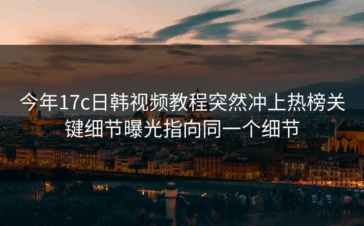 今年17c日韩视频教程突然冲上热榜关键细节曝光指向同一个细节