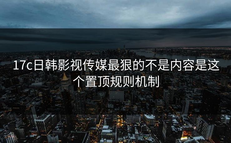 17c日韩影视传媒最狠的不是内容是这个置顶规则机制 17c日韩影视传媒最狠的不是内容是这个置顶规则机制
