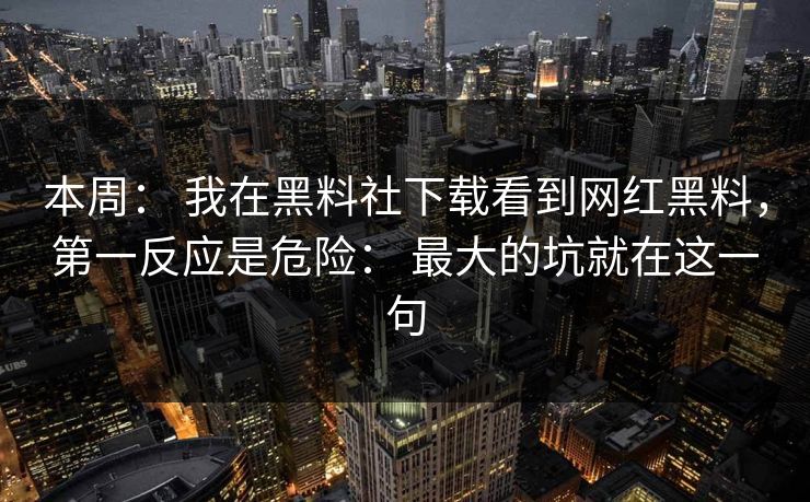本周： 我在黑料社下载看到网红黑料，第一反应是危险： 最大的坑就在这一句