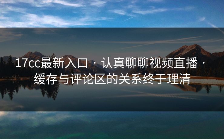 17cc最新入口 · 认真聊聊视频直播 · 缓存与评论区的关系终于理清 17cc最新入口 · 认真聊聊视频直播 · 缓存与评论区的关系终于理清