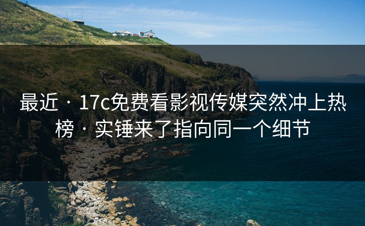 最近 · 17c免费看影视传媒突然冲上热榜 · 实锤来了指向同一个细节
