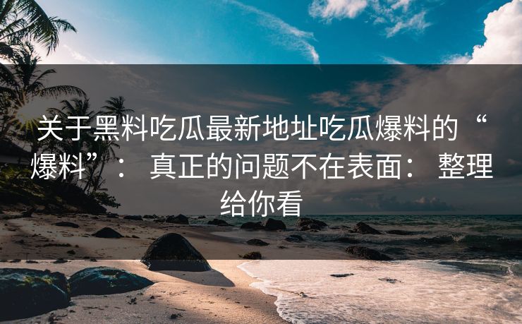 关于黑料吃瓜最新地址吃瓜爆料的“爆料”: 真正的问题不在表面: 整理给你看 关于黑料吃瓜最新地址吃瓜爆料的“爆料”: 真正的问题不在表面: 整理给你看