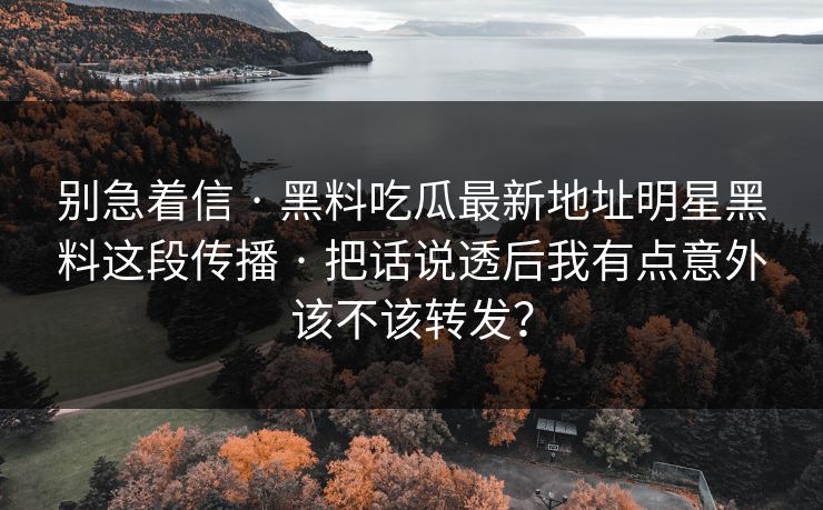 别急着信 · 黑料吃瓜最新地址明星黑料这段传播 · 把话说透后我有点意外该不该转发? 别急着信 · 黑料吃瓜最新地址明星黑料这段传播 · 把话说透后我有点意外该不该转发?
