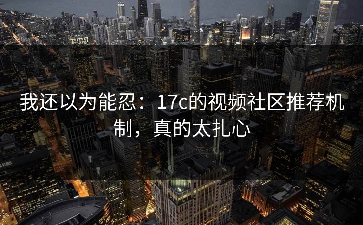 我还以为能忍：17c的视频社区推荐机制，真的太扎心