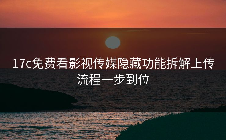 17c免费看影视传媒隐藏功能拆解上传流程一步到位 17c免费看影视传媒隐藏功能拆解上传流程一步到位