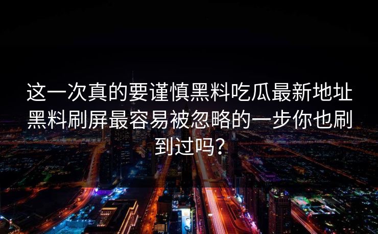 这一次真的要谨慎黑料吃瓜最新地址黑料刷屏最容易被忽略的一步你也刷到过吗？
